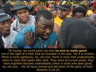 NO ONE IS GOOD EXCEPT GOD ALONE
Of course, we could point out that no one is really good,
not in the light of a Holy God as revealed in His Law. “As it is written:
There is none righteous, no, not one; there is none that understands;
there is none that seeks after God. They have all turned aside; they
have together become unprofitable; there is none who does good,
no, not one. …For all have sinned and fall short of the glory of God.”
Romans 3:10-23
 