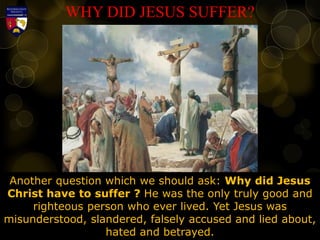 WHY DID JESUS SUFFER?
Another question which we should ask: Why did Jesus
Christ have to suffer ? He was the only truly good and
righteous person who ever lived. Yet Jesus was
misunderstood, slandered, falsely accused and lied about,
hated and betrayed.
 