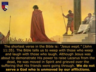 The shortest verse in the Bible is: “Jesus wept.” (John
11:35). The Bible tells us to weep with those who weep
and laugh with those who laugh. Although Jesus was
about to demonstrate His power to raise Lazarus from the
dead, He was moved in Spirit and grieved over the
suffering that His friends were going through. We do not
serve a God who is unmoved by our afflictions.
 