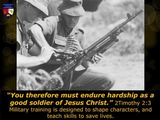 “You therefore must endure hardship as a
good soldier of Jesus Christ.” 2Timothy 2:3
Military training is designed to shape characters, and
teach skills to save lives.
 