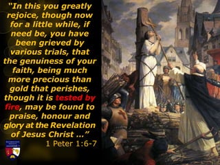 “In this you greatly
rejoice, though now
for a little while, if
need be, you have
been grieved by
various trials, that
the genuiness of your
faith, being much
more precious than
gold that perishes,
though it is tested by
fire, may be found to
praise, honour and
glory at the Revelation
of Jesus Christ …”
1 Peter 1:6-7
 