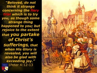 “Beloved, do not
think it strange
concerning the fiery
trial which is to try
you, as though some
strange thing
happened to you; but
rejoice to the extent
that you partake
of Christ’s
sufferings, that
when His Glory is
revealed, you will
also be glad with
exceeding joy.”
1Peter 4:12-13
 