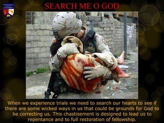 SEARCH ME O GOD
When we experience trials we need to search our hearts to see if
there are some wicked ways in us that could be grounds for God to
be correcting us. This chastisement is designed to lead us to
repentance and to full restoration of fellowship.
 