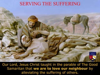 SERVING THE SUFFERING
Our Lord, Jesus Christ taught in the parable of The Good
Samaritan that we are to love our neighbour by
alleviating the suffering of others.
 