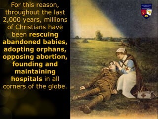 For this reason,
throughout the last
2,000 years, millions
of Christians have
been rescuing
abandoned babies,
adopting orphans,
opposing abortion,
founding and
maintaining
hospitals in all
corners of the globe.
 