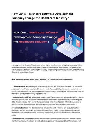 How Can a Healthcare Software Development
Company Change the Healthcare Industry?
In the dynamic landscape of healthcare, where digital transformation is key to progress, our latest
blog dives into the transformative realm of Healthcare Software Development. Discover how our
cutting-edge solutions are reshaping the industry, empowering healthcare providers, and enhancing
the overall patient experience.
Here are several ways in which such a company can contribute to positive changes:
1 Efficient Patient Care: Developing user-friendly and efficient healthcare software can streamline
processes for healthcare providers. Electronic Health Records (EHR), telemedicine platforms, and
mobile health applications can enhance communication, reduce paperwork, and ultimately improve
the overall quality and efficiency of patient care.
2 Interoperability and Data Integration: Healthcare software developers can work towards creating
interoperable solutions that allow different healthcare systems to seamlessly share and integrate
data. This promotes a more comprehensive and real-time view of patient information, leading to
better-informed decision-making and improved coordination among healthcare providers.
3 Telehealth Solutions: The development of robust telehealth solutions can revolutionize how
healthcare services are delivered. Telemedicine platforms enable remote consultations, virtual
monitoring, and home-based care, enhancing accessibility, especially in remote or underserved
areas.
4 Remote Patient Monitoring: Healthcare software can be designed to facilitate remote patient
monitoring, allowing healthcare providers to track patients’ vital signs and health metrics in real-
 