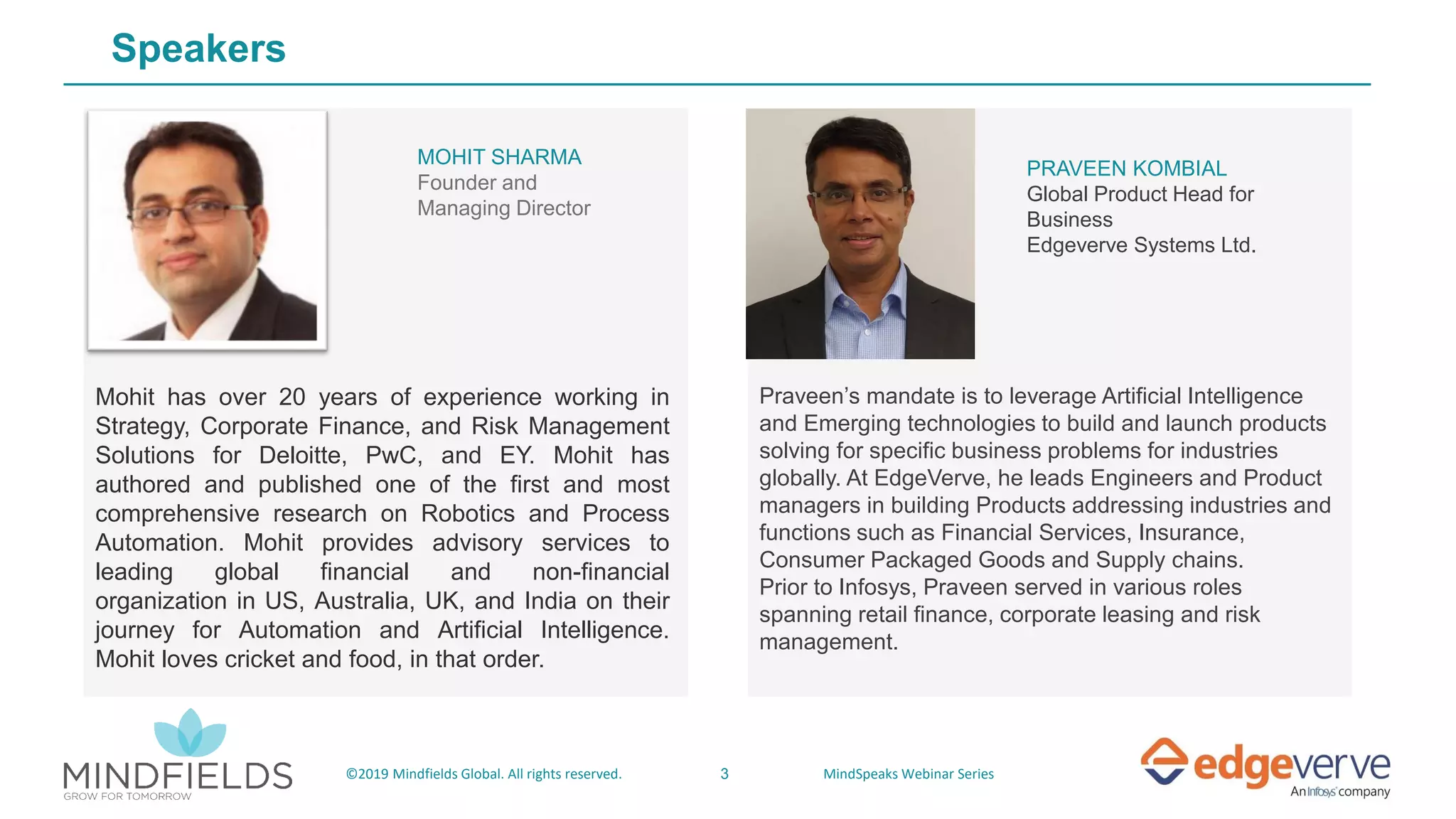 3©2019 Mindfields Global. All rights reserved. MindSpeaks Webinar Series
Speakers
PRAVEEN KOMBIAL
Global Product Head for
Business
Edgeverve Systems Ltd.
Praveen’s mandate is to leverage Artificial Intelligence
and Emerging technologies to build and launch products
solving for specific business problems for industries
globally. At EdgeVerve, he leads Engineers and Product
managers in building Products addressing industries and
functions such as Financial Services, Insurance,
Consumer Packaged Goods and Supply chains.
Prior to Infosys, Praveen served in various roles
spanning retail finance, corporate leasing and risk
management.
MOHIT SHARMA
Founder and
Managing Director
Mohit has over 20 years of experience working in
Strategy, Corporate Finance, and Risk Management
Solutions for Deloitte, PwC, and EY. Mohit has
authored and published one of the first and most
comprehensive research on Robotics and Process
Automation. Mohit provides advisory services to
leading global financial and non-financial
organization in US, Australia, UK, and India on their
journey for Automation and Artificial Intelligence.
Mohit loves cricket and food, in that order.
 