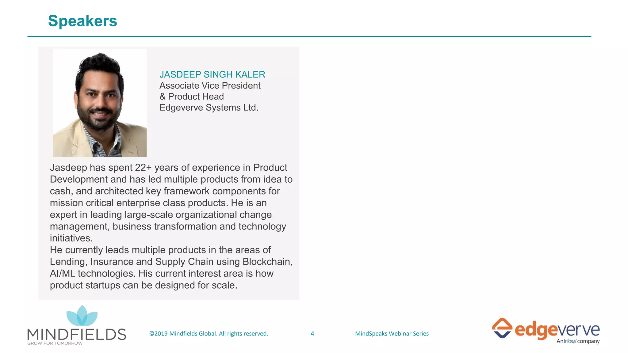 4©2019 Mindfields Global. All rights reserved. MindSpeaks Webinar Series
Speakers
Jasdeep has spent 22+ years of experience in Product
Development and has led multiple products from idea to
cash, and architected key framework components for
mission critical enterprise class products. He is an
expert in leading large-scale organizational change
management, business transformation and technology
initiatives.
He currently leads multiple products in the areas of
Lending, Insurance and Supply Chain using Blockchain,
AI/ML technologies. His current interest area is how
product startups can be designed for scale.
JASDEEP SINGH KALER
Associate Vice President
& Product Head
Edgeverve Systems Ltd.
 