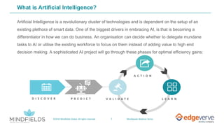 7©2019 Mindfields Global. All rights reserved. MindSpeaks Webinar Series
What is Artificial Intelligence?
Artificial Intelligence is a revolutionary cluster of technologies and is dependent on the setup of an
existing plethora of smart data. One of the biggest drivers in embracing AI, is that is becoming a
differentiator in how we can do business. An organisation can decide whether to delegate mundane
tasks to AI or utilise the existing workforce to focus on them instead of adding value to high end
decision making. A sophisticated AI project will go through these phases for optimal efficiency gains:
D I S C O V E R P R E D I C T L E A R NV A L I D A T E
A C T I O N
 