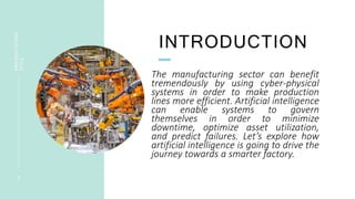 INTRODUCTION
PRESENTATION
TITLE
3
The manufacturing sector can benefit
tremendously by using cyber-physical
systems in order to make production
lines more efficient. Artificial intelligence
can enable systems to govern
themselves in order to minimize
downtime, optimize asset utilization,
and predict failures. Let’s explore how
artificial intelligence is going to drive the
journey towards a smarter factory.
 