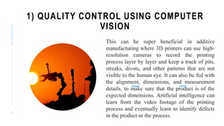 1) QUALITY CONTROL USING COMPUTER
VISION
AI
INDUSTRY
8
This can be super beneficial in additive
manufacturing where 3D printers can use high-
resolution cameras to record the printing
process layer by layer and keep a track of pits,
streaks, divots, and other patterns that are not
visible to the human eye. It can also be fed with
the alignment, dimensions, and measurement
details, to make sure that the product is of the
expected dimensions. Artificial intelligence can
learn from the video footage of the printing
process and eventually learn to identify defects
in the product or the process.
 