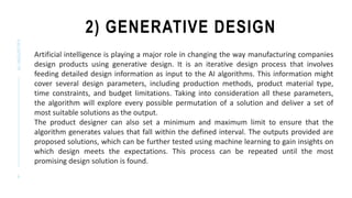 2) GENERATIVE DESIGN
AI
INDUSTRY
9
Artificial intelligence is playing a major role in changing the way manufacturing companies
design products using generative design. It is an iterative design process that involves
feeding detailed design information as input to the AI algorithms. This information might
cover several design parameters, including production methods, product material type,
time constraints, and budget limitations. Taking into consideration all these parameters,
the algorithm will explore every possible permutation of a solution and deliver a set of
most suitable solutions as the output.
The product designer can also set a minimum and maximum limit to ensure that the
algorithm generates values that fall within the defined interval. The outputs provided are
proposed solutions, which can be further tested using machine learning to gain insights on
which design meets the expectations. This process can be repeated until the most
promising design solution is found.
 