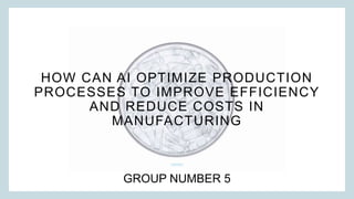 HOW CAN AI OPTIMIZE PRODUCTION
PROCESSES TO IMPROVE EFFICIENCY
AND REDUCE COSTS IN
MANUFACTURING
GROUP NUMBER 5
 