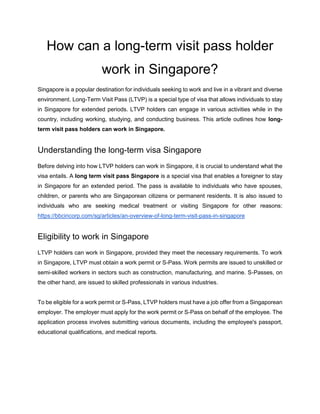 How can a long-term visit pass holder
work in Singapore?
Singapore is a popular destination for individuals seeking to work and live in a vibrant and diverse
environment. Long-Term Visit Pass (LTVP) is a special type of visa that allows individuals to stay
in Singapore for extended periods. LTVP holders can engage in various activities while in the
country, including working, studying, and conducting business. This article outlines how long-
term visit pass holders can work in Singapore.
Understanding the long-term visa Singapore
Before delving into how LTVP holders can work in Singapore, it is crucial to understand what the
visa entails. A long term visit pass Singapore is a special visa that enables a foreigner to stay
in Singapore for an extended period. The pass is available to individuals who have spouses,
children, or parents who are Singaporean citizens or permanent residents. It is also issued to
individuals who are seeking medical treatment or visiting Singapore for other reasons:
https://bbcincorp.com/sg/articles/an-overview-of-long-term-visit-pass-in-singapore
Eligibility to work in Singapore
LTVP holders can work in Singapore, provided they meet the necessary requirements. To work
in Singapore, LTVP must obtain a work permit or S-Pass. Work permits are issued to unskilled or
semi-skilled workers in sectors such as construction, manufacturing, and marine. S-Passes, on
the other hand, are issued to skilled professionals in various industries.
To be eligible for a work permit or S-Pass, LTVP holders must have a job offer from a Singaporean
employer. The employer must apply for the work permit or S-Pass on behalf of the employee. The
application process involves submitting various documents, including the employee's passport,
educational qualifications, and medical reports.
 