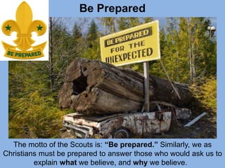 Be Prepared
The motto of the Scouts is: “Be prepared.” Similarly, we as
Christians must be prepared to answer those who would ask us to
explain what we believe, and why we believe.
 