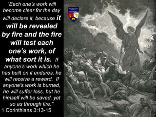 “Each one’s work will
become clear for the day
will declare it, because it
will be revealed
by fire and the fire
will test each
one’s work, of
what sort it is. If
anyone’s work which he
has built on it endures, he
will receive a reward. If
anyone’s work is burned,
he will suffer loss, but he
himself will be saved, yet
so as through fire.”
1 Corinthians 3:13-15
 