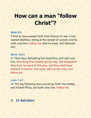 How can a man “follow
Christ”?
Matt 9:9
9 And as Jesus passed forth from thence, he saw a man,
named Matthew, sitting at the receipt of custom: and he
saith unto him, Follow me. And he arose, and followed
him.
Mark 10:21
21 Then Jesus beholding him loved him, and said unto
him, One thing thou lackest: go thy way, sell whatsoever
thou hast, and give to the poor, and thou shalt have
treasure in heaven: and come, take up the cross, and
follow me.
John 1:43
43 The day following Jesus would go forth into Galilee,
and findeth Philip, and saith unto him, Follow me.
I. In Salvation
 