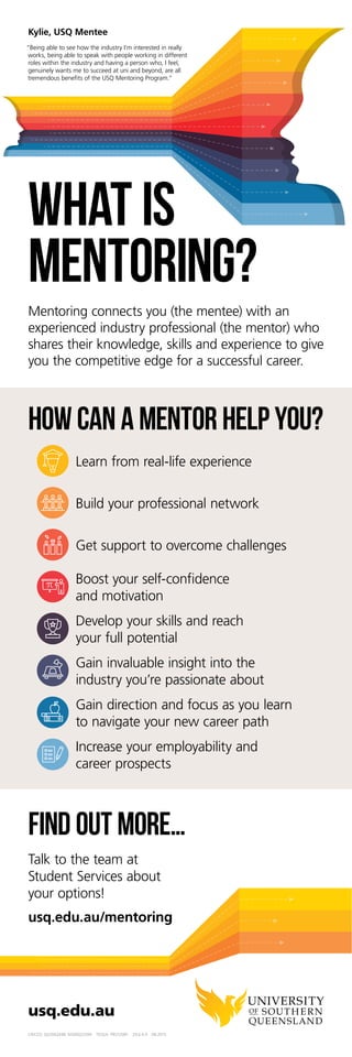 usq.edu.au
CRICOS: QLD00244B NSW02225M TEQSA: PRV12081 29.6.4.4 04.2017
Find out more…
usq.edu.au/career-mentoring
Talk to the team at
Student Services about
your options!
How can a mentor help you?
Learn from real-life experience
Build your professional network
Get support to overcome challenges
Boost your self-confidence
and motivation
Develop your skills and reach
your full potential
Gain invaluable insight into the
industry you’re passionate about
Gain direction and focus as you learn
to navigate your new career path
Increase your employability and
career prospects
HOW CAN A
CAREER MENTOR
HELP YOU?
Mentoring connects you (the mentee) with an
experienced industry professional (the mentor) who
shares their knowledge, skills and experience to give
you the competitive edge for a successful career.
Kylie, USQ mentee
‘Being able to see how the industry I’m interested in really
works, being able to speak with people working in different
roles within the industry and having a person who, I feel,
genuinely wants me to succeed at uni and beyond, are all
tremendous benefits of the USQ Mentoring Program.’
 