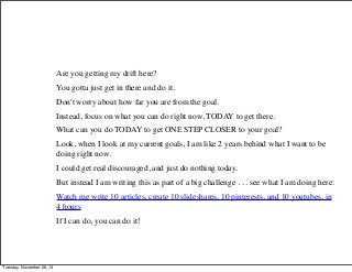 Are you getting my drift here?
You gotta just get in there and do it.
Don't worry about how far you are from the goal.
Instead, focus on what you can do right now, TODAY to get there.
What can you do TODAY to get ONE STEP CLOSER to your goal?
Look, when I look at my current goals, I am like 2 years behind what I want to be
doing right now.
I could get real discouraged, and just do nothing today.
But instead I am writing this as part of a big challenge . . . see what I am doing here:
Watch me write 10 articles, create 10 slideshares, 10 pinterests, and 10 youtubes, in
4 hours
If I can do, you can do it!

Tuesday, November 26, 13

 
