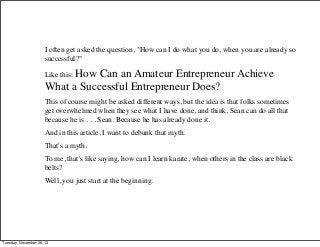I often get asked the question, "How can I do what you do, when you are already so
successful?"
Like this: How

Can an Amateur Entrepreneur Achieve
What a Successful Entrepreneur Does?
This of course might be asked different ways, but the idea is that folks sometimes
get overwhelmed when they see what I have done, and think, Sean can do all that
because he is . . . Sean. Because he has already done it.
And in this article, I want to debunk that myth.
That's a myth.
To me, that's like saying, how can I learn karate, when others in the class are black
belts?
Well, you just start at the beginning.

Tuesday, November 26, 13

 