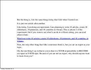 But the thing is, I do the same things today that I did when I started out.
It is just one article after another.
Like today, I am doing an experiment, I am planning to write 10 articles, create 10
slideshares, 10 pinterests, and 10 youtubes in 4 hours. This is article 2 of the
experiment, but if you want to see what I can do in a 4 hour sitting, you can read
about it here:
Watch me write 10 articles, create 10 slideshares, 10 pinterests, and 10 youtubes, in
4 hours
Now, the only other thing that folks sometimes think is, but you are an expert at your
topic.
Ok, the one thing I say to that to you is that it is YOUR responsibility to BECOME
an expert in YOUR topic. Because if you are not an expert, why should anyone want
to learn from you?

Tuesday, November 26, 13

 