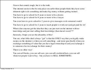 I know that sounds tough, but it is the truth.
The internet seems to the be only place on earth where people think they have some
inherent right to do something and make big money without getting trained.
You have to go to school for 8 years or more to be a doctor.
You have to go to school for 8 years or more to be a lawyer.
You even have to go to school to 2 years to give massages or do someone's nails!
You have to go to school for 2 years to teach people to work out (and get paid for it)!
Where does anyone get the idea that they can just start on the internet with no
knowledge and just start selling their knowledge (that doesn't exist)???
Seriously, I hope you see the absurdity of this!
You see, what folks don't always "get" is that the ONLY way that you legally make
money on the internet is when you sell something - and more speciﬁcally when you
exchange something of value that you have legal ownership of and you exchange it
to someone else in exchange for their money!
There is no other way!
You can sell books, you can sell cars, you can sell crocheted hats, you can sell
whatever people want to buy - but you have to SELL SOMETHING.

Tuesday, November 26, 13

 