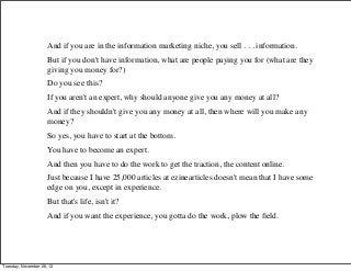 And if you are in the information marketing niche, you sell . . . information.
But if you don't have information, what are people paying you for (what are they
giving you money for?)
Do you see this?
If you aren't an expert, why should anyone give you any money at all?
And if they shouldn't give you any money at all, then where will you make any
money?
So yes, you have to start at the bottom.
You have to become an expert.
And then you have to do the work to get the traction, the content online.
Just because I have 25,000 articles at ezinearticles doesn't mean that I have some
edge on you, except in experience.
But that's life, isn't it?
And if you want the experience, you gotta do the work, plow the ﬁeld.

Tuesday, November 26, 13

 