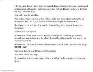 I do the same things I did when I got started, I may do them with more experience, I
do them more efﬁciently - but if you study this website I teach you how to do them
the way I do them now!
You really can do what I do.
And in fact, when you look at this website right now today (I am writing this on
November 26th, 2013) you can see that there are maybe 30 articles here.
But if you check back in a few months, Lord willing, there may be hundreds or
thousands.
Not because I am special.
Not because I have some special hookup (although the Lord does give me the
strength and unique insight to do what I do, but He will do that for you too, if you
want and ask Him)
But because I set aside the time and methodically do the work, just like I am doing
RIGHT NOW.
One more thought, and I'll close out this article:
Just focus on the next step.
If you do that, it is a law of physics that you will get to the next place in time and
space.

Tuesday, November 26, 13

 