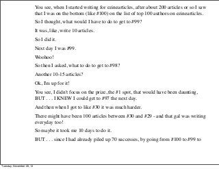You see, when I started writing for ezinearticles, after about 200 articles or so I saw
that I was on the bottom (like #100) on the list of top 100 authors on ezinearticles.
So I thought, what would I have to do to get to #99?
It was, like, write 10 articles.
So I did it.
Next day I was #99.
Woohoo!
So then I asked, what to do to get to #98?
Another 10-15 articles?
Ok, I'm up for it!
You see, I didn't focus on the prize, the #1 spot, that would have been daunting,
BUT . . . I KNEW I could get to #97 the next day.
And then when I got to like #30 it was much harder.
There might have been 100 articles between #30 and #29 - and that gal was writing
everyday too!
So maybe it took me 10 days to do it.
BUT . . . since I had already piled up 70 successes, by going from #100 to #99 to

Tuesday, November 26, 13

 
