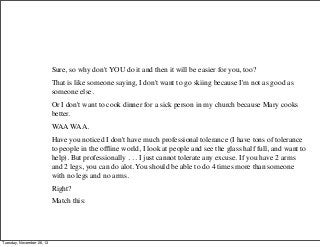 Sure, so why don't YOU do it and then it will be easier for you, too?
That is like someone saying, I don't want to go skiing because I'm not as good as
someone else.
Or I don't want to cook dinner for a sick person in my church because Mary cooks
better.
WAA WAA.
Have you noticed I don't have much professional tolerance (I have tons of tolerance
to people in the ofﬂine world, I look at people and see the glass half full, and want to
help). But professionally . . . I just cannot tolerate any excuse. If you have 2 arms
and 2 legs, you can do alot. You should be able to do 4 times more than someone
with no legs and no arms.
Right?
Match this:

Tuesday, November 26, 13

 
