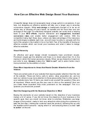 How Can an Effective Web Design Boost Your Business
A beautiful design does not necessarily mean a huge uptick in conversions. It can
help, but designing an effective website will take you a longer way in ensuring
conversions happen. While web design is traditionally thought of to be as an
artistic way of showing off one’s brand, its benefits are far more than one can
envisage at first sight. An effectively designed website can surely lend a helping
hand to your SEO efforts, improve interaction and engagement, increase
conversion rates end enable better engagement with visitors. With the
competition being high these days, unless one takes advantage of the resources
and technologies available right now, one will never be able to compete with the
rest of the people in the market in his or her field. Few of the benefits of having an
effective website which can boost your business and what it takes to design
effective websites:
Visual Hierarchy
An effective and good design should necessarily have prominent visuals.
Prominent visuals get the attention and there is no doubt about that. It’s in the
manner in which the human perceives visuals. When we say hierarchy it need not
just refer to size. Amazon makes the “Add to cart” call to action button much
more prominent by the addition of color.
Place More Importance to Areas that Needs Greater Attention from the
Viewers
There are certain parts of your website that require greater attention than the rest
of the website. These are forms, calls to action, value proposition etc. and we
want our visitors to pay more attention to those areas rather than to other areas. If
your website menu has 10 items you need to ask yourself the question if they are
all important. Where would you like your user to click on the website? How can
you make these important links more prominent on the webpage? This is a
question you should ask yourself.
Start the Designing with the Business Objective in Mind
Basing the elements on your website based on the objective of your business
makes a lot of sense. If you did not know the objective of your business or the
specific goal, then you would not know what to prioritize. Marketers use large
images of the product, made to look very attractive online luring the customers to
take the first step ( making the customer want the product), following this up with
the headline which screams “ saying what it is” and ensuring there is a clear “call
to action” at the end.
 