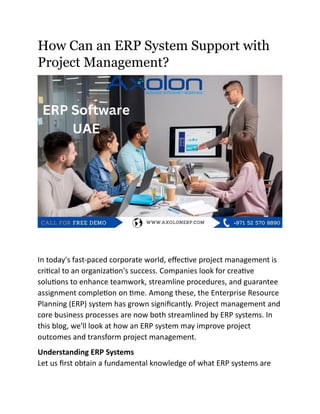 How Can an ERP System Support with
Project Management?
In today's fast-paced corporate world, effective project management is
critical to an organization's success. Companies look for creative
solutions to enhance teamwork, streamline procedures, and guarantee
assignment completion on time. Among these, the Enterprise Resource
Planning (ERP) system has grown significantly. Project management and
core business processes are now both streamlined by ERP systems. In
this blog, we'll look at how an ERP system may improve project
outcomes and transform project management.
Understanding ERP Systems
Let us first obtain a fundamental knowledge of what ERP systems are
 