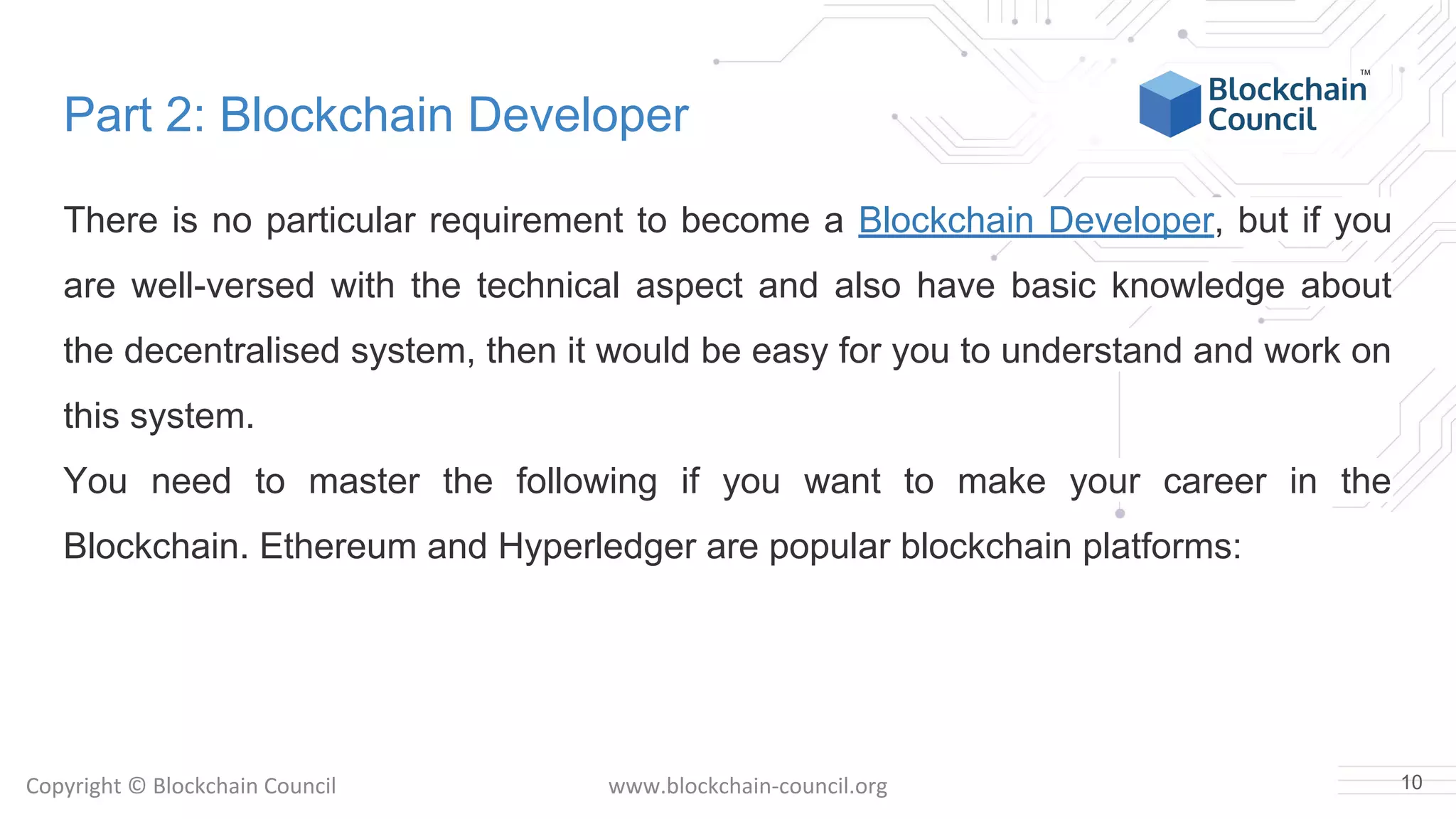 Copyright © Blockchain Council www.blockchain-council.org
Part 2: Blockchain Developer
There is no particular requirement to become a Blockchain Developer, but if you
are well-versed with the technical aspect and also have basic knowledge about
the decentralised system, then it would be easy for you to understand and work on
this system.
You need to master the following if you want to make your career in the
Blockchain. Ethereum and Hyperledger are popular blockchain platforms:
10
 