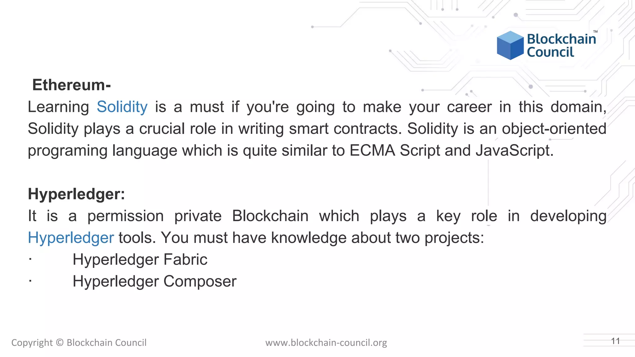 Copyright © Blockchain Council www.blockchain-council.org
Ethereum-
Learning Solidity is a must if you're going to make your career in this domain,
Solidity plays a crucial role in writing smart contracts. Solidity is an object-oriented
programing language which is quite similar to ECMA Script and JavaScript.
Hyperledger:
It is a permission private Blockchain which plays a key role in developing
Hyperledger tools. You must have knowledge about two projects:
· Hyperledger Fabric
· Hyperledger Composer
11
 