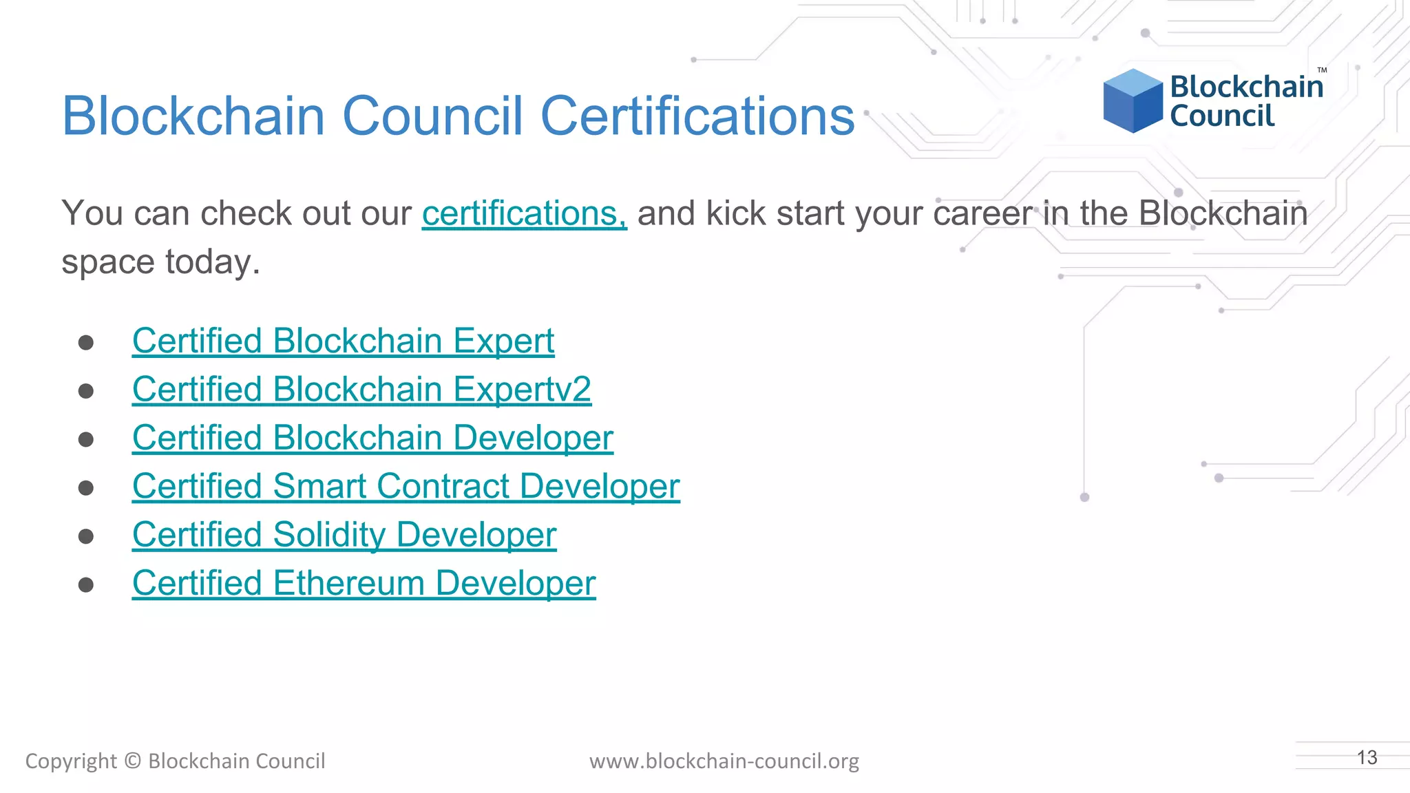 Copyright © Blockchain Council www.blockchain-council.org
Blockchain Council Certifications
You can check out our certifications, and kick start your career in the Blockchain
space today.
● Certified Blockchain Expert
● Certified Blockchain Expertv2
● Certified Blockchain Developer
● Certified Smart Contract Developer
● Certified Solidity Developer
● Certified Ethereum Developer
13
 