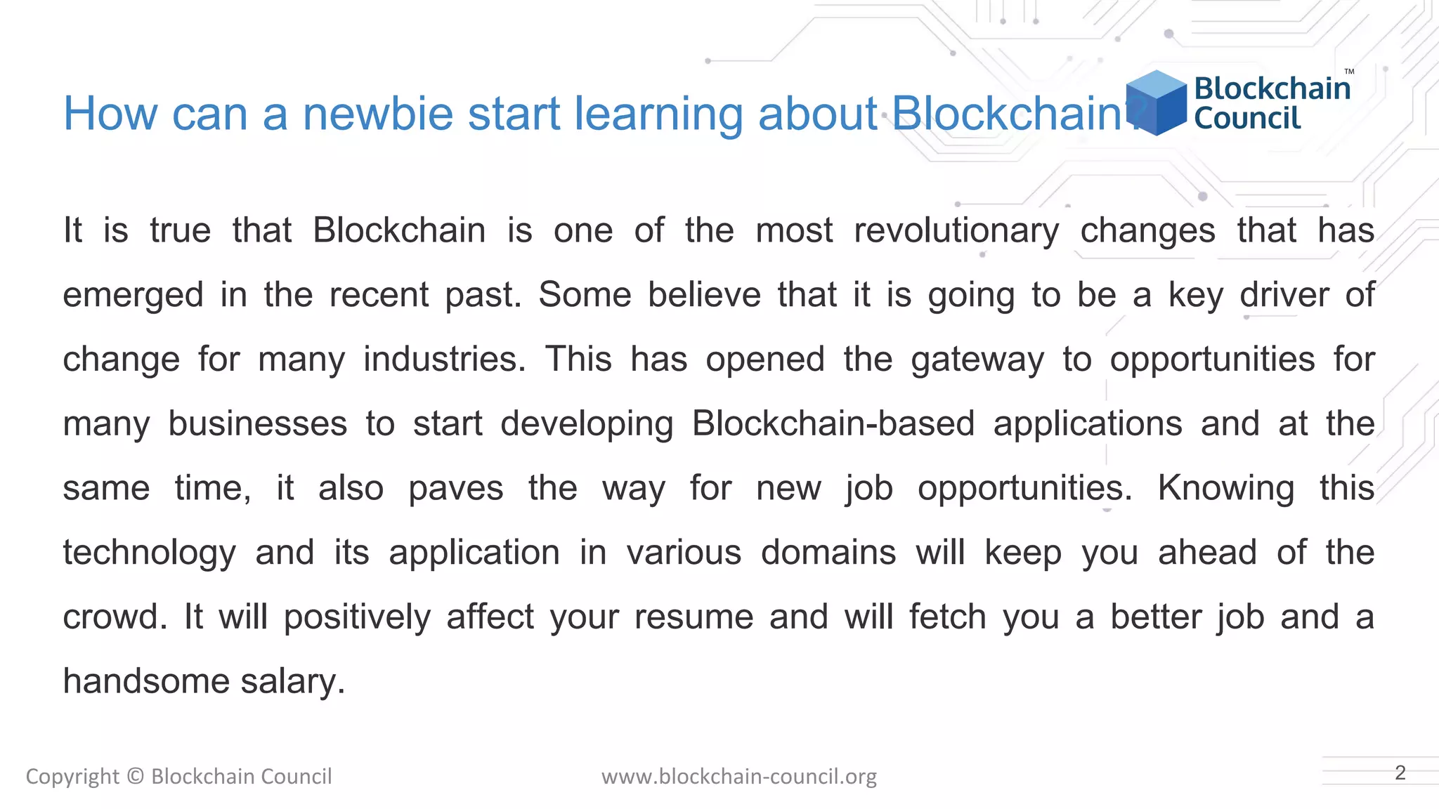Copyright © Blockchain Council www.blockchain-council.org
How can a newbie start learning about Blockchain?
It is true that Blockchain is one of the most revolutionary changes that has
emerged in the recent past. Some believe that it is going to be a key driver of
change for many industries. This has opened the gateway to opportunities for
many businesses to start developing Blockchain-based applications and at the
same time, it also paves the way for new job opportunities. Knowing this
technology and its application in various domains will keep you ahead of the
crowd. It will positively affect your resume and will fetch you a better job and a
handsome salary.
2
 