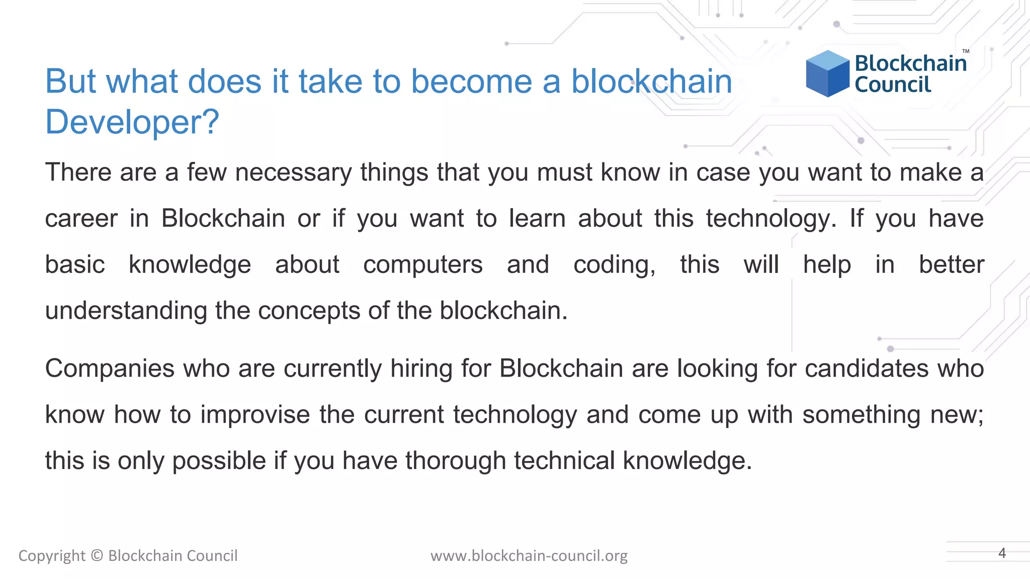 Copyright © Blockchain Council www.blockchain-council.org
But what does it take to become a blockchain
Developer?
There are a few necessary things that you must know in case you want to make a
career in Blockchain or if you want to learn about this technology. If you have
basic knowledge about computers and coding, this will help in better
understanding the concepts of the blockchain.
Companies who are currently hiring for Blockchain are looking for candidates who
know how to improvise the current technology and come up with something new;
this is only possible if you have thorough technical knowledge.
4
 