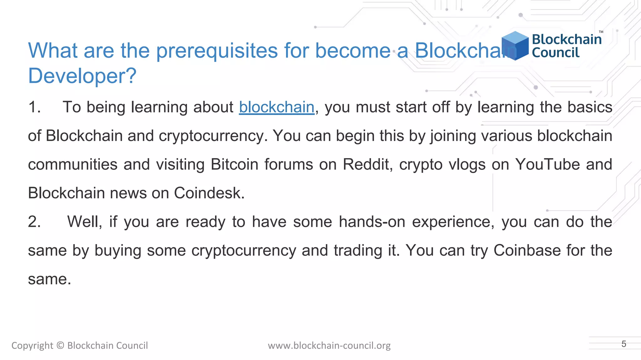 Copyright © Blockchain Council www.blockchain-council.org
What are the prerequisites for become a Blockchain
Developer?
1. To being learning about blockchain, you must start off by learning the basics
of Blockchain and cryptocurrency. You can begin this by joining various blockchain
communities and visiting Bitcoin forums on Reddit, crypto vlogs on YouTube and
Blockchain news on Coindesk.
2. Well, if you are ready to have some hands-on experience, you can do the
same by buying some cryptocurrency and trading it. You can try Coinbase for the
same.
5
 