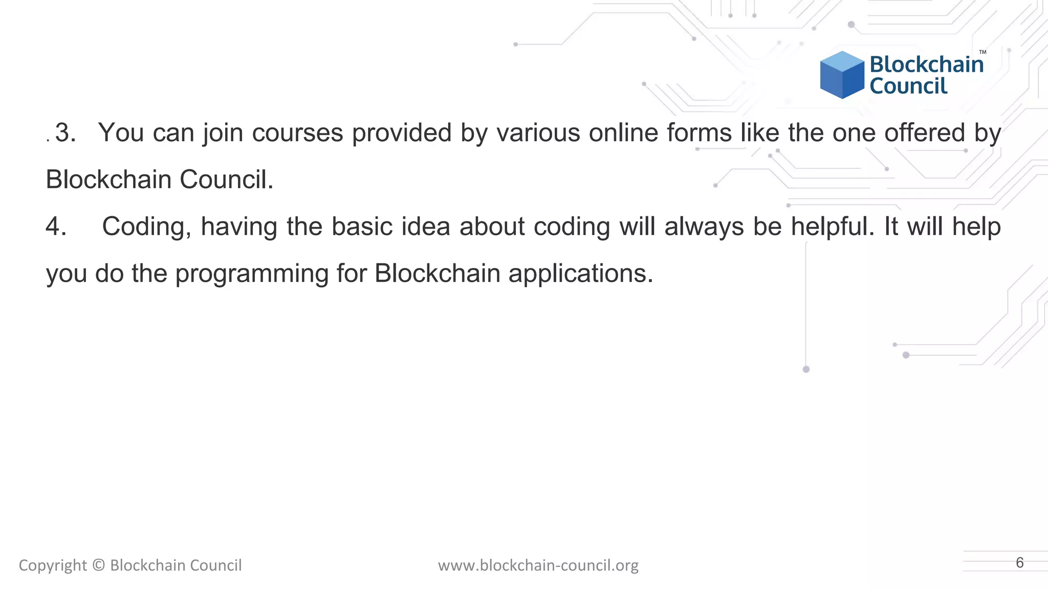 Copyright © Blockchain Council www.blockchain-council.org
. 3. You can join courses provided by various online forms like the one offered by
Blockchain Council.
4. Coding, having the basic idea about coding will always be helpful. It will help
you do the programming for Blockchain applications.
6
 