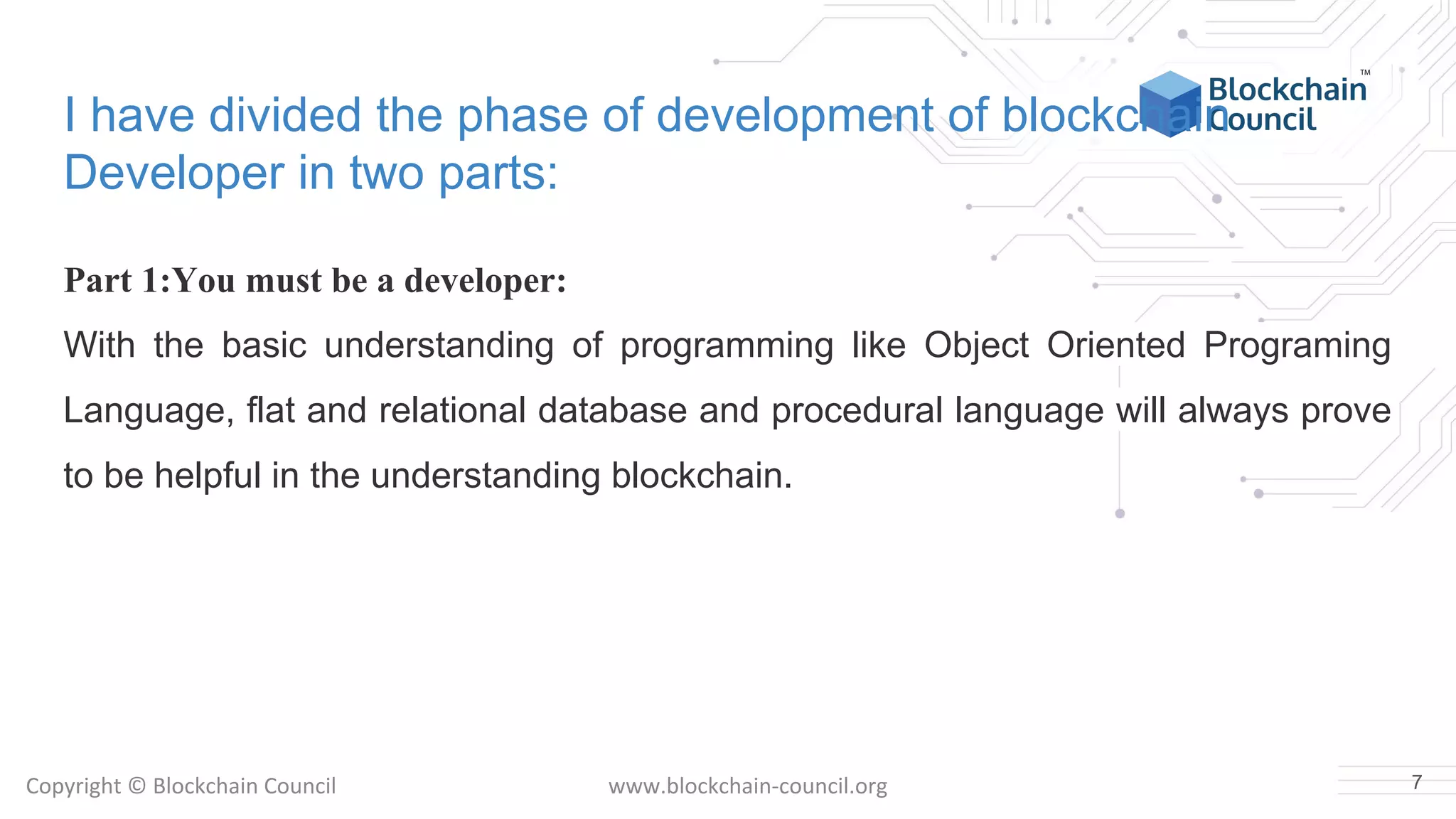 Copyright © Blockchain Council www.blockchain-council.org
I have divided the phase of development of blockchain
Developer in two parts:
Part 1:You must be a developer:
With the basic understanding of programming like Object Oriented Programing
Language, flat and relational database and procedural language will always prove
to be helpful in the understanding blockchain.
7
 