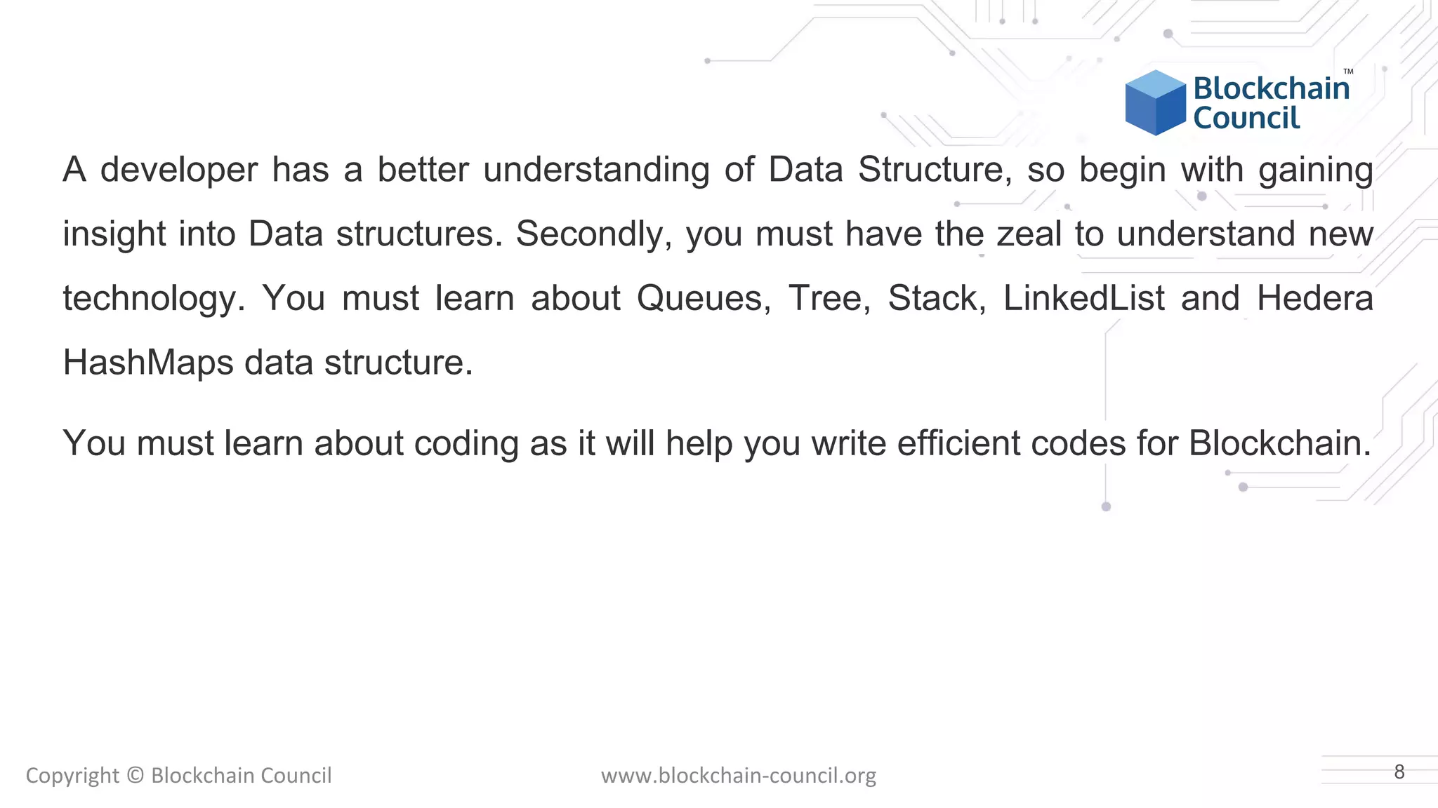 Copyright © Blockchain Council www.blockchain-council.org
A developer has a better understanding of Data Structure, so begin with gaining
insight into Data structures. Secondly, you must have the zeal to understand new
technology. You must learn about Queues, Tree, Stack, LinkedList and Hedera
HashMaps data structure.
You must learn about coding as it will help you write efficient codes for Blockchain.
8
 