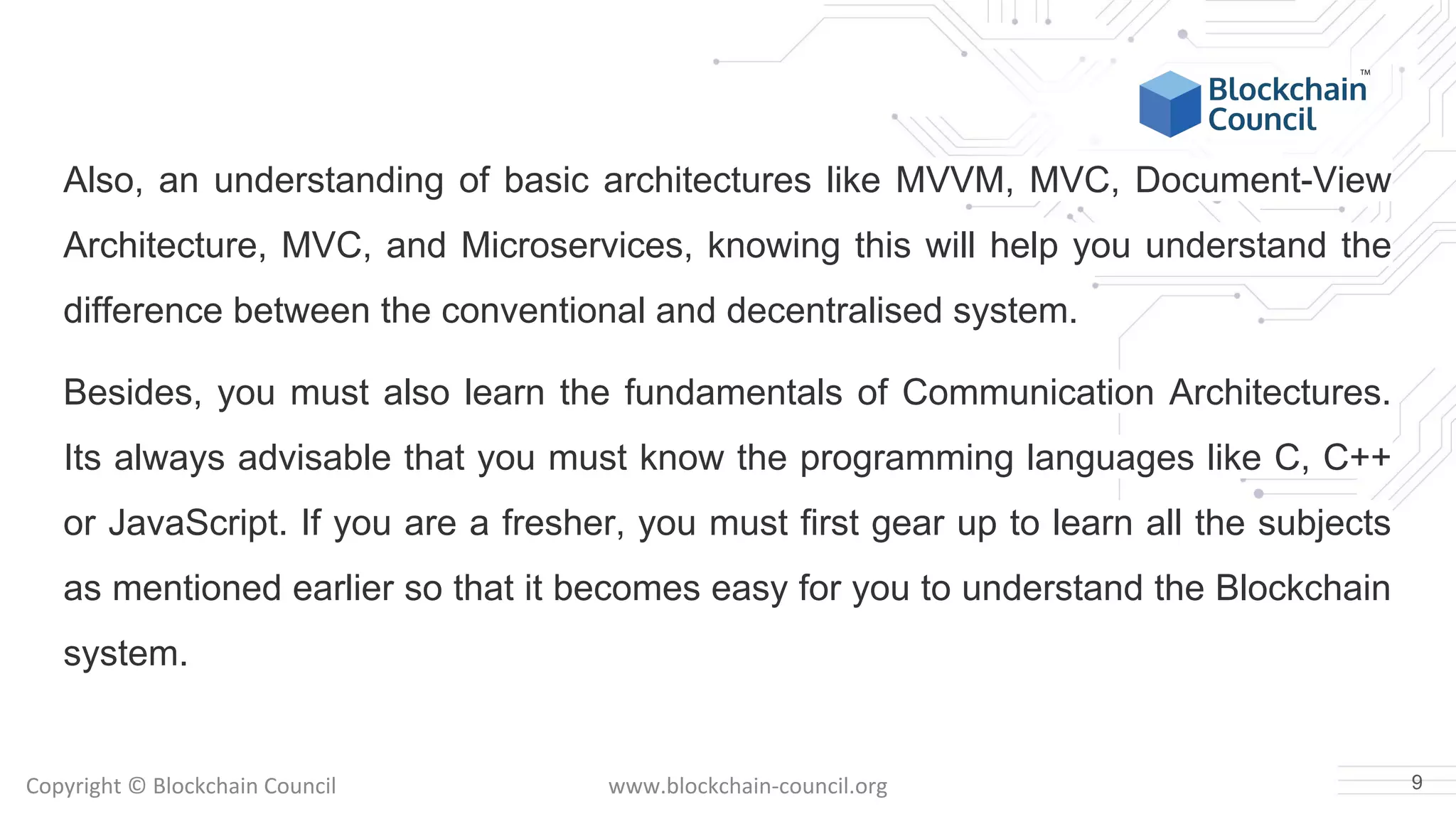 Copyright © Blockchain Council www.blockchain-council.org
Also, an understanding of basic architectures like MVVM, MVC, Document-View
Architecture, MVC, and Microservices, knowing this will help you understand the
difference between the conventional and decentralised system.
Besides, you must also learn the fundamentals of Communication Architectures.
Its always advisable that you must know the programming languages like C, C++
or JavaScript. If you are a fresher, you must first gear up to learn all the subjects
as mentioned earlier so that it becomes easy for you to understand the Blockchain
system.
9
 