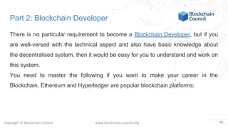 Copyright © Blockchain Council www.blockchain-council.org
Part 2: Blockchain Developer
There is no particular requirement to become a Blockchain Developer, but if you
are well-versed with the technical aspect and also have basic knowledge about
the decentralised system, then it would be easy for you to understand and work on
this system.
You need to master the following if you want to make your career in the
Blockchain. Ethereum and Hyperledger are popular blockchain platforms:
10
 
