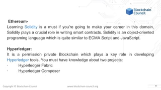 Copyright © Blockchain Council www.blockchain-council.org
Ethereum-
Learning Solidity is a must if you're going to make your career in this domain,
Solidity plays a crucial role in writing smart contracts. Solidity is an object-oriented
programing language which is quite similar to ECMA Script and JavaScript.
Hyperledger:
It is a permission private Blockchain which plays a key role in developing
Hyperledger tools. You must have knowledge about two projects:
· Hyperledger Fabric
· Hyperledger Composer
11
 