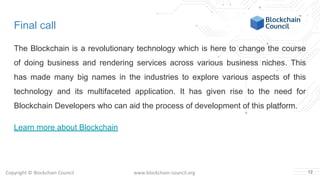 Copyright © Blockchain Council www.blockchain-council.org
Final call
The Blockchain is a revolutionary technology which is here to change the course
of doing business and rendering services across various business niches. This
has made many big names in the industries to explore various aspects of this
technology and its multifaceted application. It has given rise to the need for
Blockchain Developers who can aid the process of development of this platform.
Learn more about Blockchain
12
 