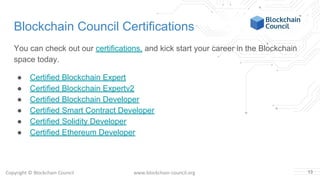 Copyright © Blockchain Council www.blockchain-council.org
Blockchain Council Certifications
You can check out our certifications, and kick start your career in the Blockchain
space today.
● Certified Blockchain Expert
● Certified Blockchain Expertv2
● Certified Blockchain Developer
● Certified Smart Contract Developer
● Certified Solidity Developer
● Certified Ethereum Developer
13
 