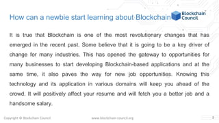 Copyright © Blockchain Council www.blockchain-council.org
How can a newbie start learning about Blockchain?
It is true that Blockchain is one of the most revolutionary changes that has
emerged in the recent past. Some believe that it is going to be a key driver of
change for many industries. This has opened the gateway to opportunities for
many businesses to start developing Blockchain-based applications and at the
same time, it also paves the way for new job opportunities. Knowing this
technology and its application in various domains will keep you ahead of the
crowd. It will positively affect your resume and will fetch you a better job and a
handsome salary.
2
 