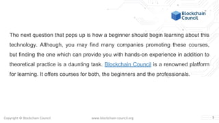Copyright © Blockchain Council www.blockchain-council.org
The next question that pops up is how a beginner should begin learning about this
technology. Although, you may find many companies promoting these courses,
but finding the one which can provide you with hands-on experience in addition to
theoretical practice is a daunting task. Blockchain Council is a renowned platform
for learning. It offers courses for both, the beginners and the professionals.
3
 