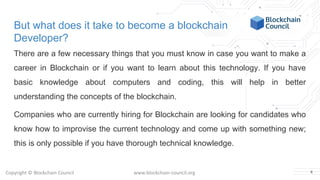 Copyright © Blockchain Council www.blockchain-council.org
But what does it take to become a blockchain
Developer?
There are a few necessary things that you must know in case you want to make a
career in Blockchain or if you want to learn about this technology. If you have
basic knowledge about computers and coding, this will help in better
understanding the concepts of the blockchain.
Companies who are currently hiring for Blockchain are looking for candidates who
know how to improvise the current technology and come up with something new;
this is only possible if you have thorough technical knowledge.
4
 
