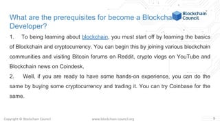 Copyright © Blockchain Council www.blockchain-council.org
What are the prerequisites for become a Blockchain
Developer?
1. To being learning about blockchain, you must start off by learning the basics
of Blockchain and cryptocurrency. You can begin this by joining various blockchain
communities and visiting Bitcoin forums on Reddit, crypto vlogs on YouTube and
Blockchain news on Coindesk.
2. Well, if you are ready to have some hands-on experience, you can do the
same by buying some cryptocurrency and trading it. You can try Coinbase for the
same.
5
 